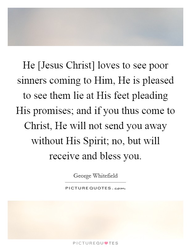 He [Jesus Christ] loves to see poor sinners coming to Him, He is pleased to see them lie at His feet pleading His promises; and if you thus come to Christ, He will not send you away without His Spirit; no, but will receive and bless you. Picture Quote #1