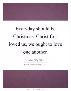 Everyday should be Christmas. Christ first loved us, we ought to love one another Picture Quote #1
