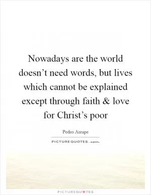 Nowadays are the world doesn’t need words, but lives which cannot be explained except through faith and love for Christ’s poor Picture Quote #1