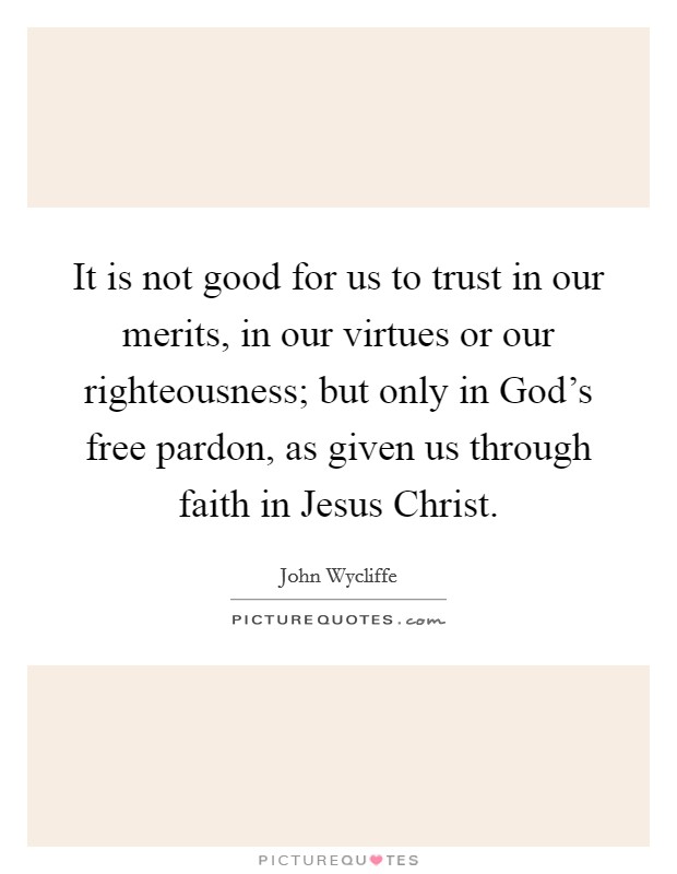 It is not good for us to trust in our merits, in our virtues or our righteousness; but only in God's free pardon, as given us through faith in Jesus Christ. Picture Quote #1