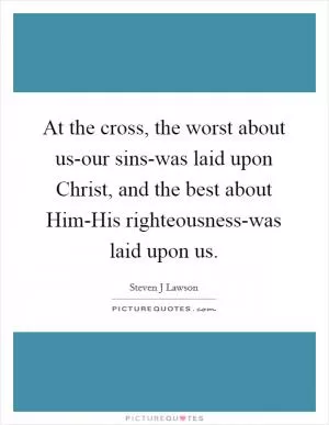 At the cross, the worst about us-our sins-was laid upon Christ, and the best about Him-His righteousness-was laid upon us Picture Quote #1
