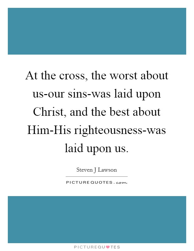 At the cross, the worst about us-our sins-was laid upon Christ, and the best about Him-His righteousness-was laid upon us. Picture Quote #1