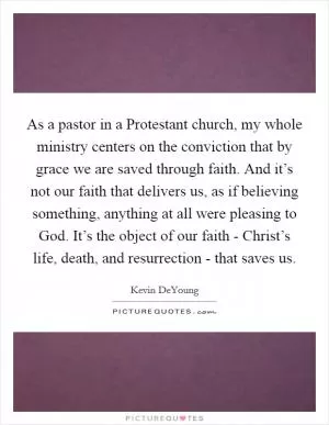 As a pastor in a Protestant church, my whole ministry centers on the conviction that by grace we are saved through faith. And it’s not our faith that delivers us, as if believing something, anything at all were pleasing to God. It’s the object of our faith - Christ’s life, death, and resurrection - that saves us Picture Quote #1