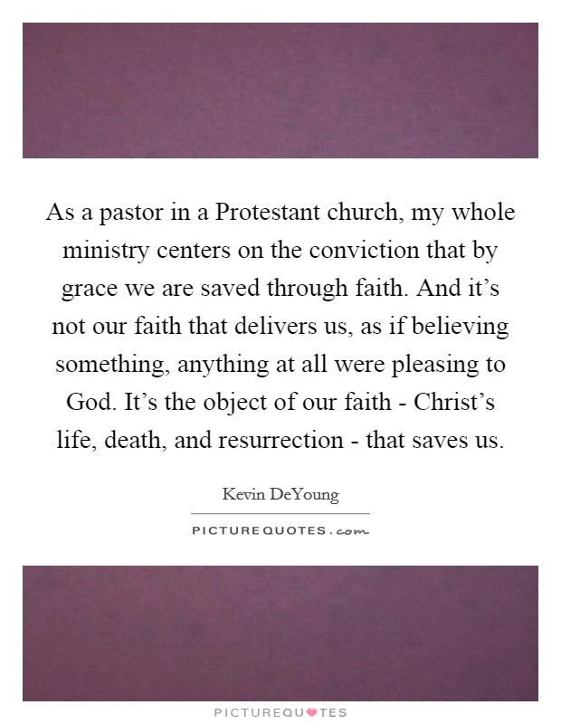As a pastor in a Protestant church, my whole ministry centers on the conviction that by grace we are saved through faith. And it's not our faith that delivers us, as if believing something, anything at all were pleasing to God. It's the object of our faith - Christ's life, death, and resurrection - that saves us. Picture Quote #1