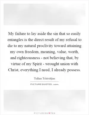 My failure to lay aside the sin that so easily entangles is the direct result of my refusal to die to my natural proclivity toward attaining my own freedom, meaning, value, worth, and righteousness - not believing that, by virtue of my Spirit - wrought union with Christ, everything I need, I already possess Picture Quote #1