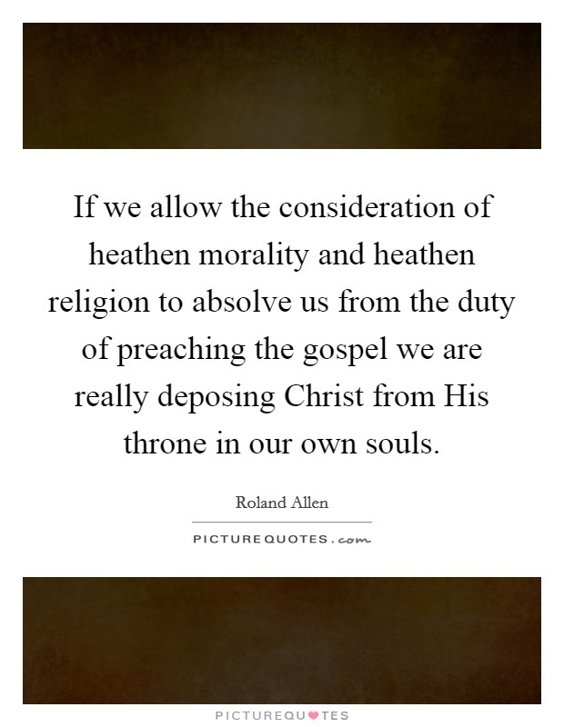 If we allow the consideration of heathen morality and heathen religion to absolve us from the duty of preaching the gospel we are really deposing Christ from His throne in our own souls. Picture Quote #1