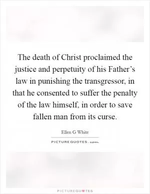 The death of Christ proclaimed the justice and perpetuity of his Father’s law in punishing the transgressor, in that he consented to suffer the penalty of the law himself, in order to save fallen man from its curse Picture Quote #1