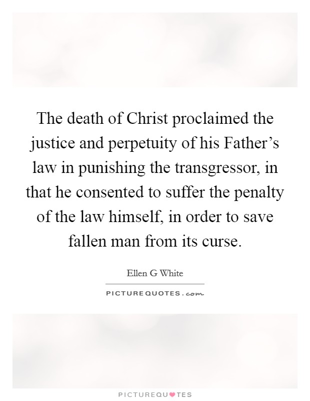 The death of Christ proclaimed the justice and perpetuity of his Father's law in punishing the transgressor, in that he consented to suffer the penalty of the law himself, in order to save fallen man from its curse. Picture Quote #1