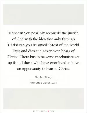 How can you possibly reconcile the justice of God with the idea that only through Christ can you be saved? Most of the world lives and dies and never even hears of Christ. There has to be some mechanism set up for all those who have ever lived to have an opportunity to hear of Christ Picture Quote #1