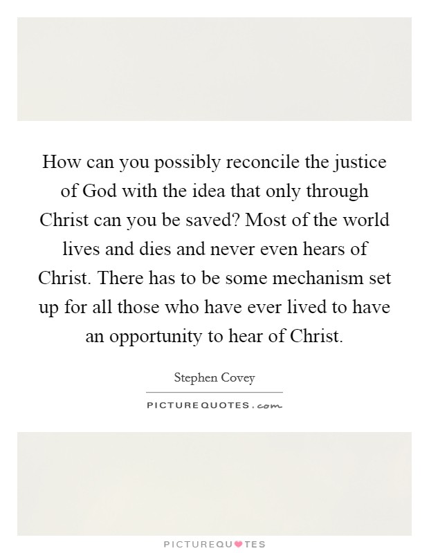 How can you possibly reconcile the justice of God with the idea that only through Christ can you be saved? Most of the world lives and dies and never even hears of Christ. There has to be some mechanism set up for all those who have ever lived to have an opportunity to hear of Christ. Picture Quote #1