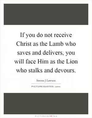 If you do not receive Christ as the Lamb who saves and delivers, you will face Him as the Lion who stalks and devours Picture Quote #1