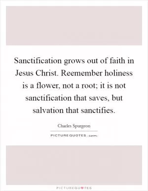 Sanctification grows out of faith in Jesus Christ. Reemember holiness is a flower, not a root; it is not sanctification that saves, but salvation that sanctifies Picture Quote #1