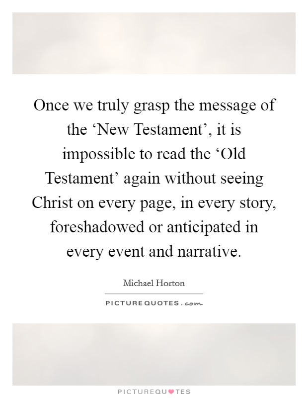 Once we truly grasp the message of the ‘New Testament', it is impossible to read the ‘Old Testament' again without seeing Christ on every page, in every story, foreshadowed or anticipated in every event and narrative. Picture Quote #1