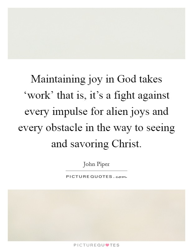 Maintaining joy in God takes ‘work' that is, it's a fight against every impulse for alien joys and every obstacle in the way to seeing and savoring Christ. Picture Quote #1