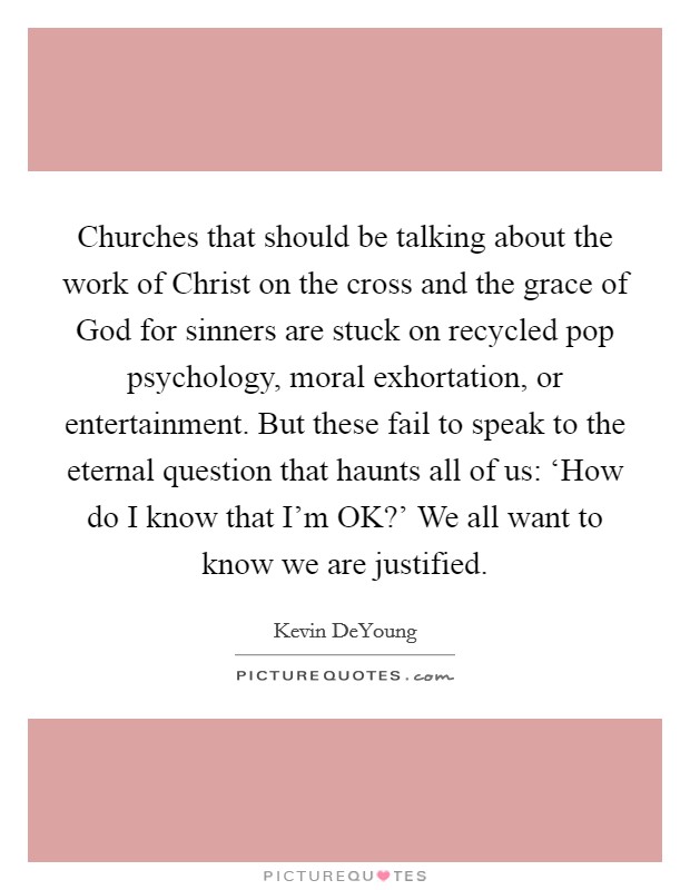 Churches that should be talking about the work of Christ on the cross and the grace of God for sinners are stuck on recycled pop psychology, moral exhortation, or entertainment. But these fail to speak to the eternal question that haunts all of us: ‘How do I know that I'm OK?' We all want to know we are justified. Picture Quote #1