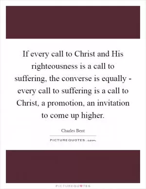 If every call to Christ and His righteousness is a call to suffering, the converse is equally - every call to suffering is a call to Christ, a promotion, an invitation to come up higher Picture Quote #1