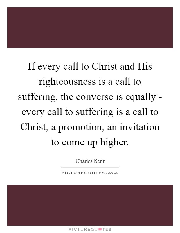 If every call to Christ and His righteousness is a call to suffering, the converse is equally - every call to suffering is a call to Christ, a promotion, an invitation to come up higher. Picture Quote #1