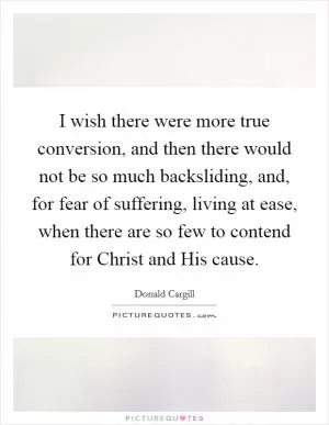 I wish there were more true conversion, and then there would not be so much backsliding, and, for fear of suffering, living at ease, when there are so few to contend for Christ and His cause Picture Quote #1
