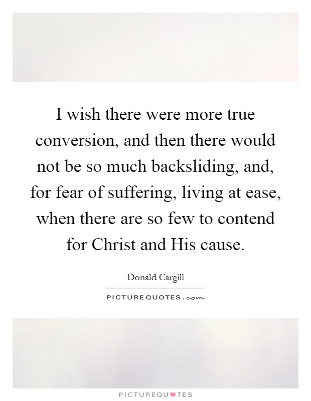 I wish there were more true conversion, and then there would not be so much backsliding, and, for fear of suffering, living at ease, when there are so few to contend for Christ and His cause. Picture Quote #1