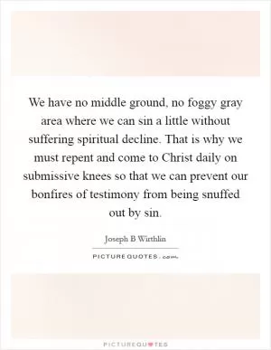 We have no middle ground, no foggy gray area where we can sin a little without suffering spiritual decline. That is why we must repent and come to Christ daily on submissive knees so that we can prevent our bonfires of testimony from being snuffed out by sin Picture Quote #1