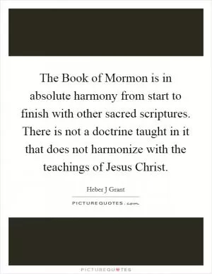 The Book of Mormon is in absolute harmony from start to finish with other sacred scriptures. There is not a doctrine taught in it that does not harmonize with the teachings of Jesus Christ Picture Quote #1