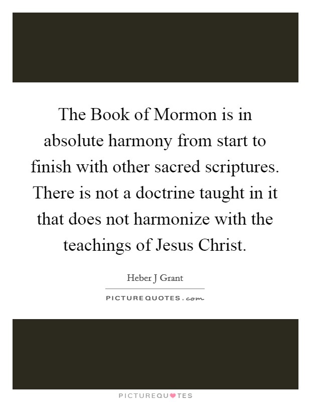 The Book of Mormon is in absolute harmony from start to finish with other sacred scriptures. There is not a doctrine taught in it that does not harmonize with the teachings of Jesus Christ. Picture Quote #1