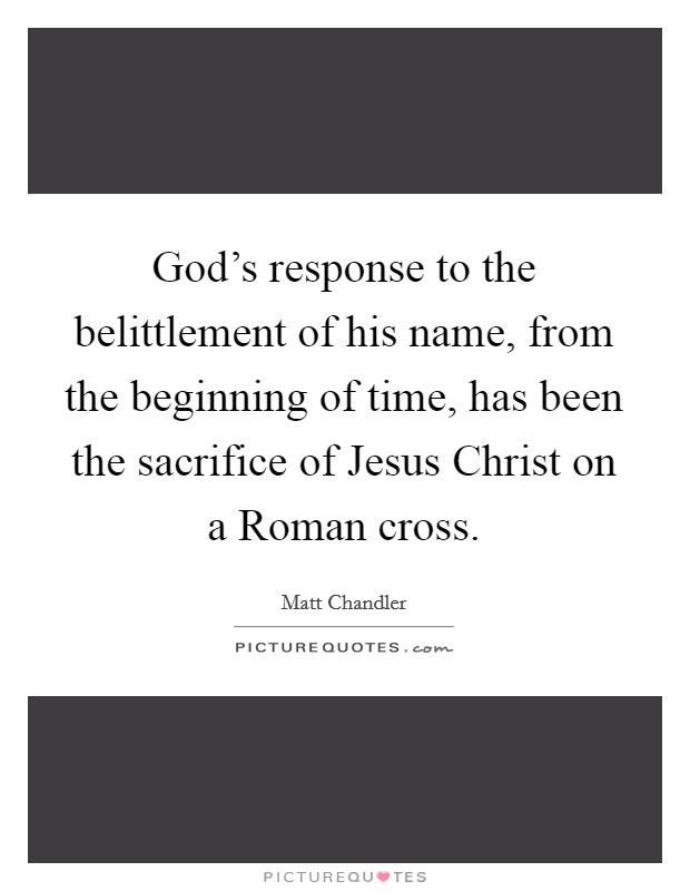 God's response to the belittlement of his name, from the beginning of time, has been the sacrifice of Jesus Christ on a Roman cross. Picture Quote #1