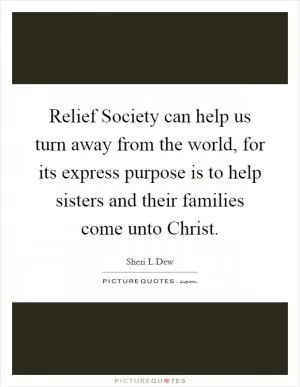 Relief Society can help us turn away from the world, for its express purpose is to help sisters and their families come unto Christ Picture Quote #1