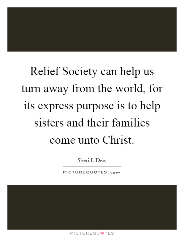 Relief Society can help us turn away from the world, for its express purpose is to help sisters and their families come unto Christ. Picture Quote #1