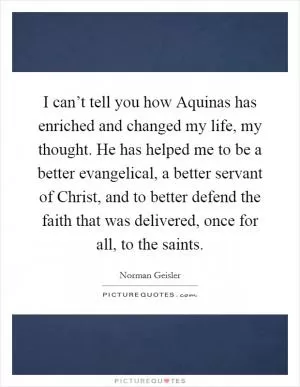 I can’t tell you how Aquinas has enriched and changed my life, my thought. He has helped me to be a better evangelical, a better servant of Christ, and to better defend the faith that was delivered, once for all, to the saints Picture Quote #1