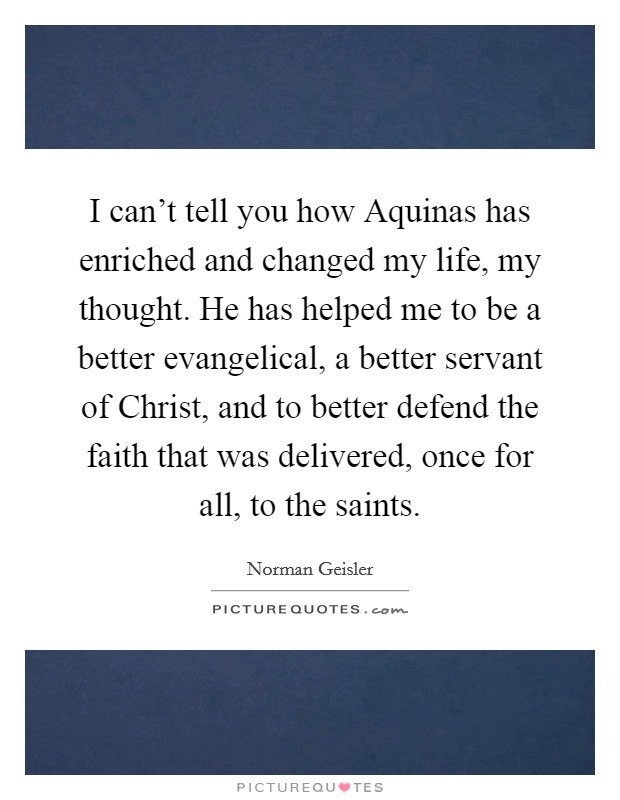 I can't tell you how Aquinas has enriched and changed my life, my thought. He has helped me to be a better evangelical, a better servant of Christ, and to better defend the faith that was delivered, once for all, to the saints. Picture Quote #1