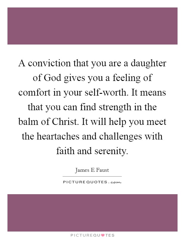 A conviction that you are a daughter of God gives you a feeling of comfort in your self-worth. It means that you can find strength in the balm of Christ. It will help you meet the heartaches and challenges with faith and serenity. Picture Quote #1