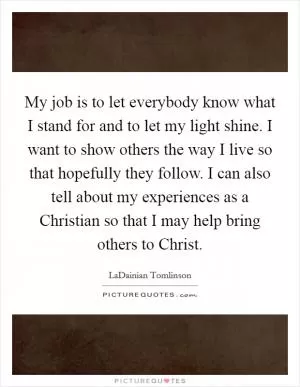 My job is to let everybody know what I stand for and to let my light shine. I want to show others the way I live so that hopefully they follow. I can also tell about my experiences as a Christian so that I may help bring others to Christ Picture Quote #1