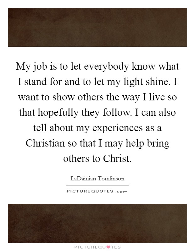 My job is to let everybody know what I stand for and to let my light shine. I want to show others the way I live so that hopefully they follow. I can also tell about my experiences as a Christian so that I may help bring others to Christ. Picture Quote #1