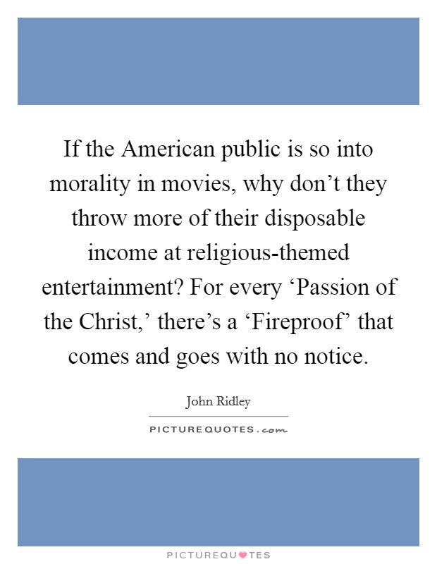 If the American public is so into morality in movies, why don't they throw more of their disposable income at religious-themed entertainment? For every ‘Passion of the Christ,' there's a ‘Fireproof' that comes and goes with no notice. Picture Quote #1