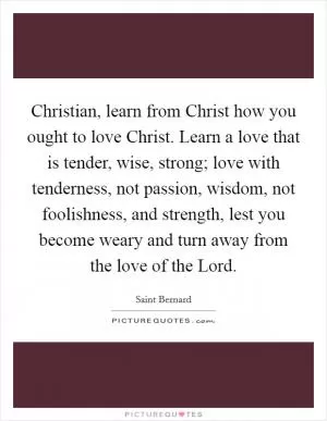 Christian, learn from Christ how you ought to love Christ. Learn a love that is tender, wise, strong; love with tenderness, not passion, wisdom, not foolishness, and strength, lest you become weary and turn away from the love of the Lord Picture Quote #1