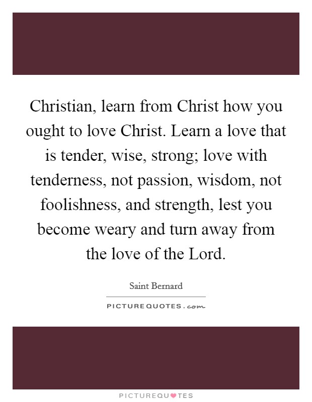 Christian, learn from Christ how you ought to love Christ. Learn a love that is tender, wise, strong; love with tenderness, not passion, wisdom, not foolishness, and strength, lest you become weary and turn away from the love of the Lord. Picture Quote #1