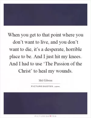 When you get to that point where you don’t want to live, and you don’t want to die, it’s a desperate, horrible place to be. And I just hit my knees. And I had to use ‘The Passion of the Christ’ to heal my wounds Picture Quote #1