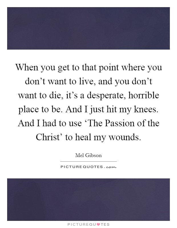 When you get to that point where you don't want to live, and you don't want to die, it's a desperate, horrible place to be. And I just hit my knees. And I had to use ‘The Passion of the Christ' to heal my wounds. Picture Quote #1