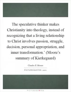 The speculative thinker makes Christianity into theology, instead of recognizing that a living relationship to Christ involves passion, struggle, decision, personal appropriation, and inner transformation.’ (Moore’s summary of Kierkegaard) Picture Quote #1