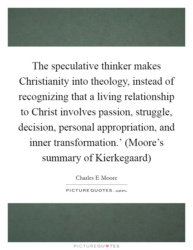 The speculative thinker makes Christianity into theology, instead of recognizing that a living relationship to Christ involves passion, struggle, decision, personal appropriation, and inner transformation.' (Moore's summary of Kierkegaard) Picture Quote #1