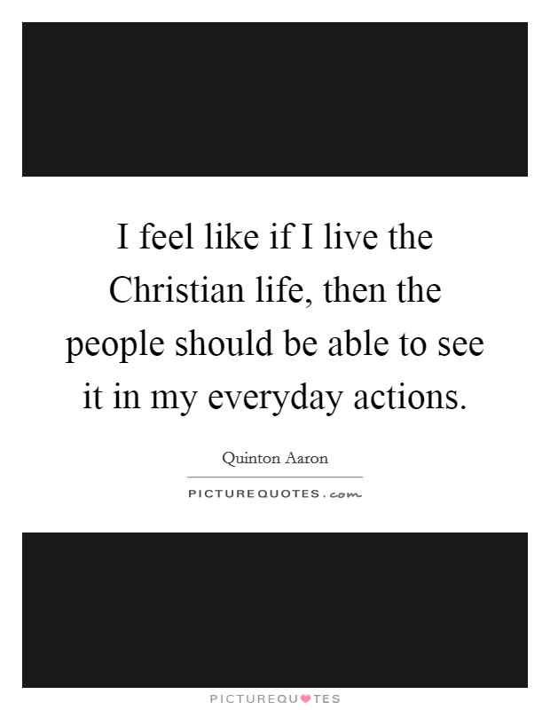 I feel like if I live the Christian life, then the people should be able to see it in my everyday actions. Picture Quote #1