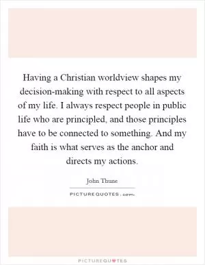 Having a Christian worldview shapes my decision-making with respect to all aspects of my life. I always respect people in public life who are principled, and those principles have to be connected to something. And my faith is what serves as the anchor and directs my actions Picture Quote #1