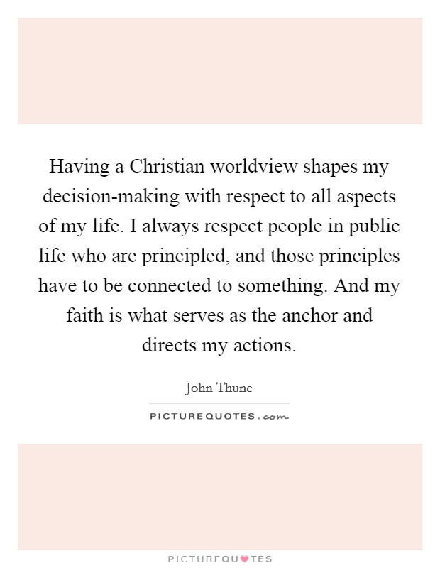 Having a Christian worldview shapes my decision-making with respect to all aspects of my life. I always respect people in public life who are principled, and those principles have to be connected to something. And my faith is what serves as the anchor and directs my actions. Picture Quote #1