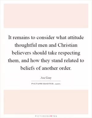 It remains to consider what attitude thoughtful men and Christian believers should take respecting them, and how they stand related to beliefs of another order Picture Quote #1
