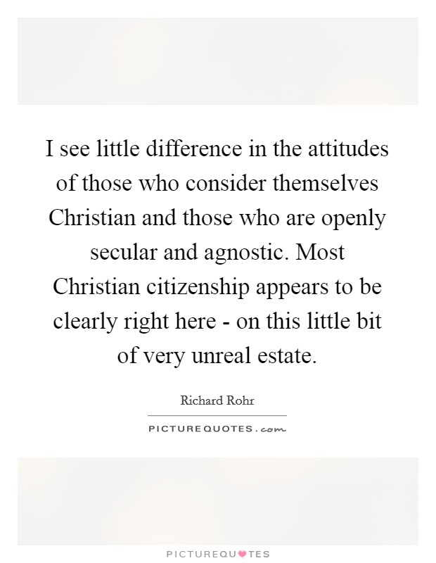 I see little difference in the attitudes of those who consider themselves Christian and those who are openly secular and agnostic. Most Christian citizenship appears to be clearly right here - on this little bit of very unreal estate. Picture Quote #1