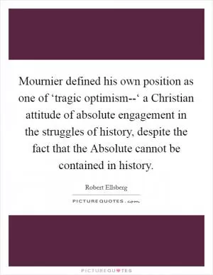 Mournier defined his own position as one of ‘tragic optimism--‘ a Christian attitude of absolute engagement in the struggles of history, despite the fact that the Absolute cannot be contained in history Picture Quote #1