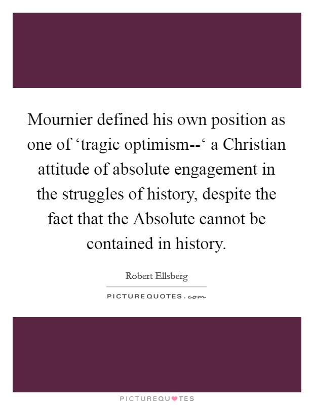 Mournier defined his own position as one of ‘tragic optimism--‘ a Christian attitude of absolute engagement in the struggles of history, despite the fact that the Absolute cannot be contained in history. Picture Quote #1