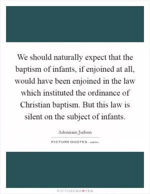 We should naturally expect that the baptism of infants, if enjoined at all, would have been enjoined in the law which instituted the ordinance of Christian baptism. But this law is silent on the subject of infants Picture Quote #1