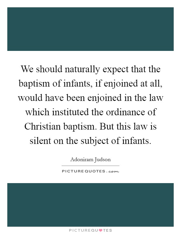 We should naturally expect that the baptism of infants, if enjoined at all, would have been enjoined in the law which instituted the ordinance of Christian baptism. But this law is silent on the subject of infants. Picture Quote #1